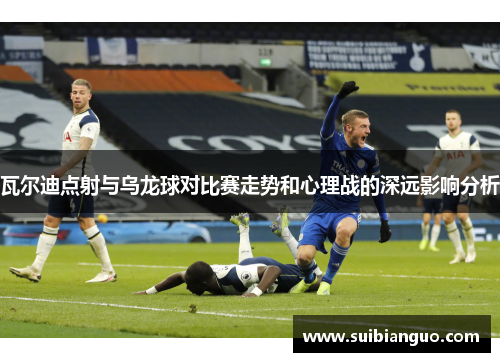 瓦尔迪点射与乌龙球对比赛走势和心理战的深远影响分析
