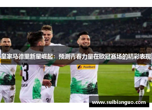 皇家马德里新星崛起:预测青春力量在欧冠赛场的精彩表现 皇家马德里新星崛起:预测青春力量在欧冠赛场的精彩表现