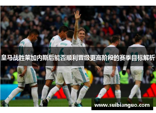 皇马战胜莱加内斯后能否顺利晋级更高阶段的赛季目标解析 皇马战胜莱加内斯后能否顺利晋级更高阶段的赛季目标解析