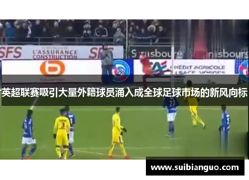 英超联赛吸引大量外籍球员涌入成全球足球市场的新风向标 英超联赛吸引大量外籍球员涌入成全球足球市场的新风向标