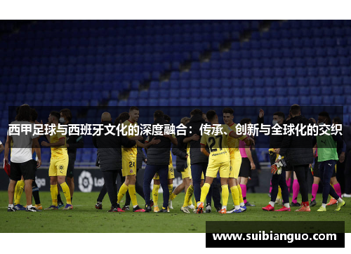 西甲足球与西班牙文化的深度融合:传承、创新与全球化的交织 西甲足球与西班牙文化的深度融合:传承、创新与全球化的交织