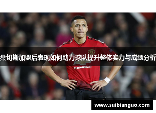 桑切斯加盟后表现如何助力球队提升整体实力与成绩分析